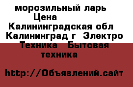 морозильный ларь › Цена ­ 12 000 - Калининградская обл., Калининград г. Электро-Техника » Бытовая техника   